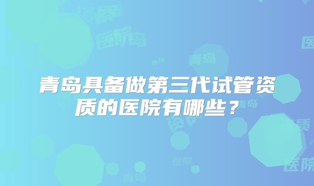 青岛具备做第三代试管资质的医院有哪些？