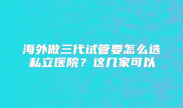 海外做三代试管要怎么选私立医院？这几家可以
