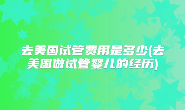 去美国试管费用是多少(去美国做试管婴儿的经历)
