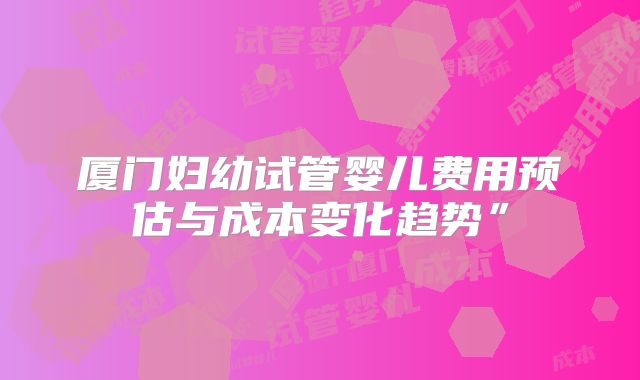 厦门妇幼试管婴儿费用预估与成本变化趋势”