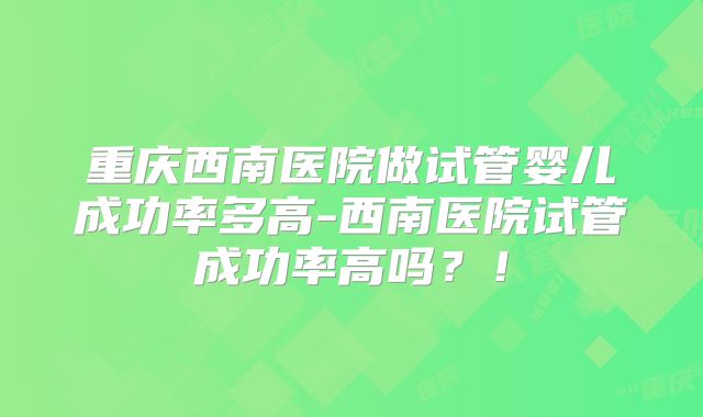 重庆西南医院做试管婴儿成功率多高-西南医院试管成功率高吗？！