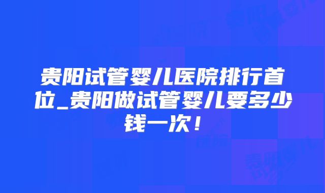 贵阳试管婴儿医院排行首位_贵阳做试管婴儿要多少钱一次！