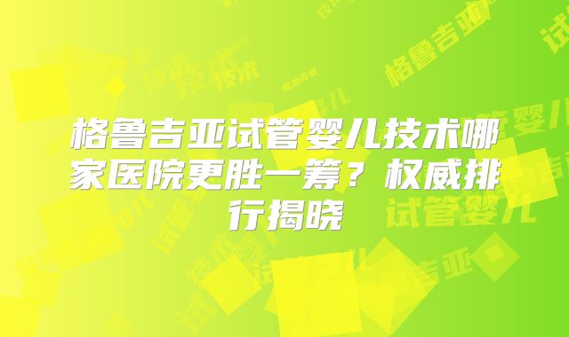 格鲁吉亚试管婴儿技术哪家医院更胜一筹？权威排行揭晓