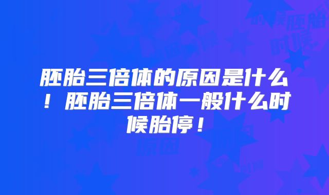 胚胎三倍体的原因是什么!胚胎三倍体一般什么时候胎停!