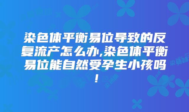 染色体平衡易位导致的反复流产怎么办,染色体平衡易位能自然受孕生小孩吗！