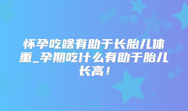 怀孕吃啥有助于长胎儿体重_孕期吃什么有助于胎儿长高！