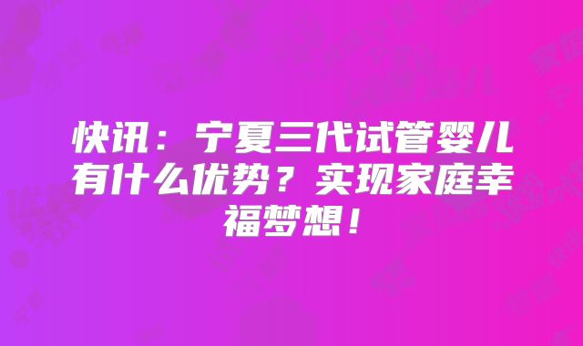 快讯:宁夏三代试管婴儿有什么优势?实现家庭幸福梦想!