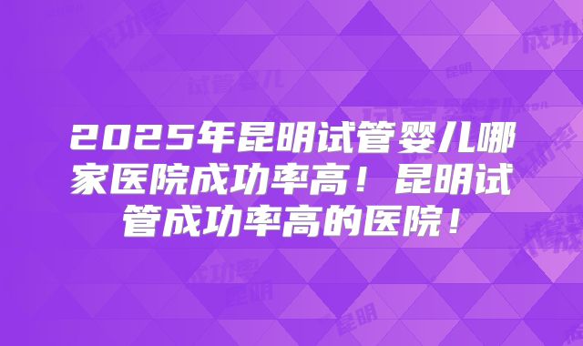 2025年昆明试管婴儿哪家医院成功率高！昆明试管成功率高的医院！