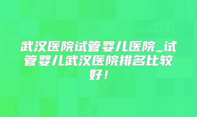 武汉医院试管婴儿医院_试管婴儿武汉医院排名比较好！