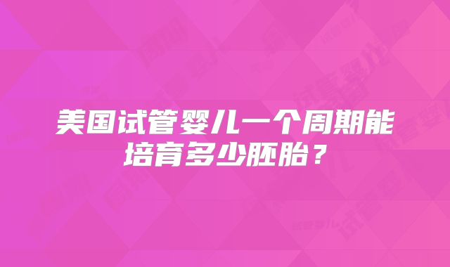 美国试管婴儿一个周期能培育多少胚胎？