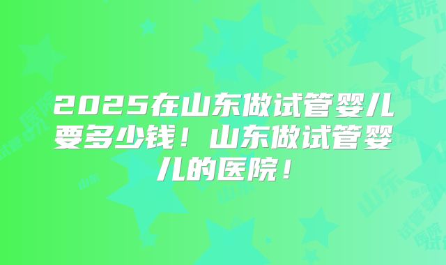 2025在山东做试管婴儿要多少钱！山东做试管婴儿的医院！