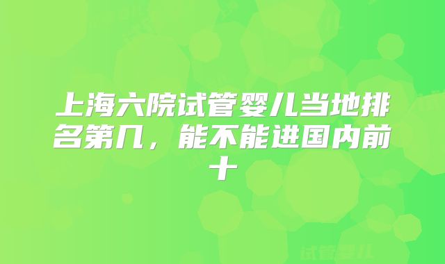 上海六院试管婴儿当地排名第几，能不能进国内前十