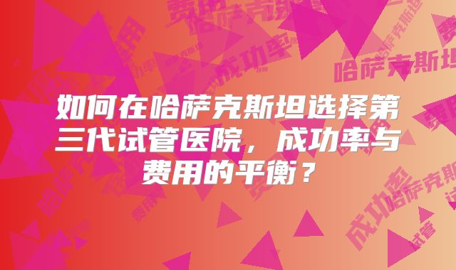 如何在哈萨克斯坦选择第三代试管医院，成功率与费用的平衡？