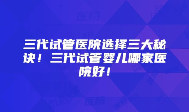 三代试管医院选择三大秘诀！三代试管婴儿哪家医院好！