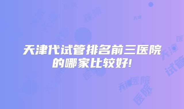 天津代试管排名前三医院的哪家比较好!
