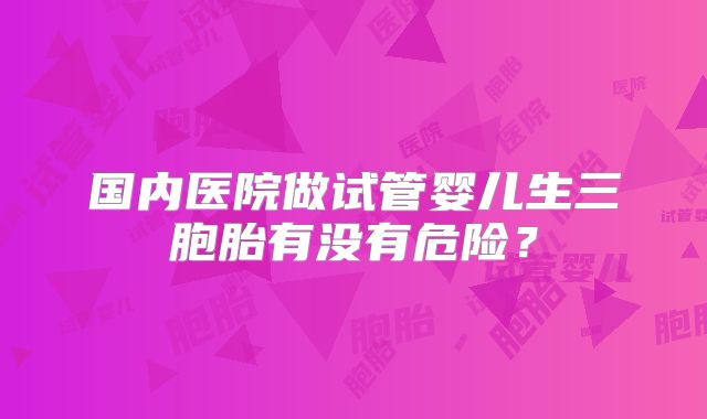 国内医院做试管婴儿生三胞胎有没有危险?