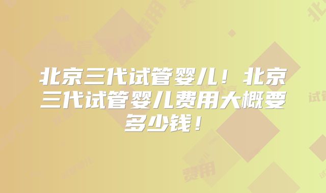 北京三代试管婴儿！北京三代试管婴儿费用大概要多少钱！