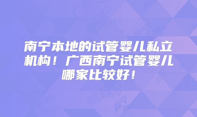 南宁本地的试管婴儿私立机构！广西南宁试管婴儿哪家比较好！