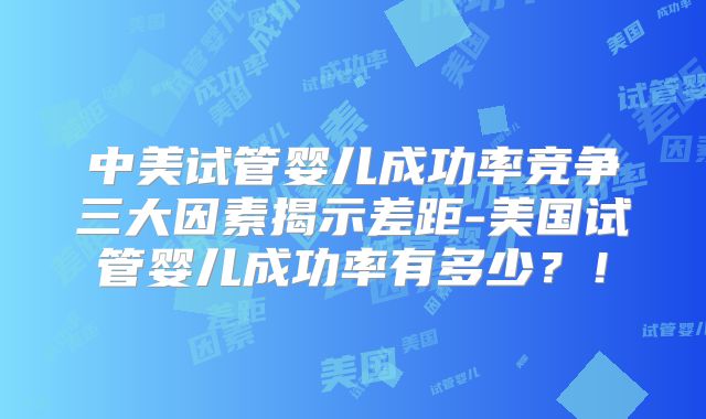 中美试管婴儿成功率竞争三大因素揭示差距-美国试管婴儿成功率有多少？！