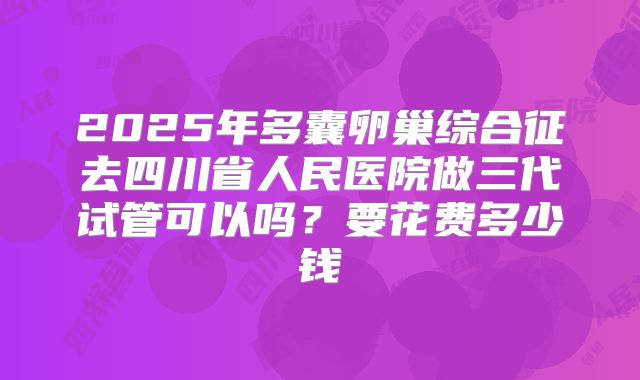 2025年多囊卵巢综合征去四川省人民医院做三代试管可以吗？要花费多少钱
