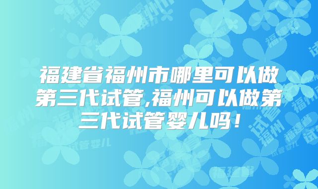 福建省福州市哪里可以做第三代试管,福州可以做第三代试管婴儿吗！