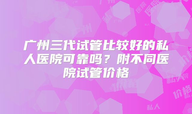 广州三代试管比较好的私人医院可靠吗？附不同医院试管价格