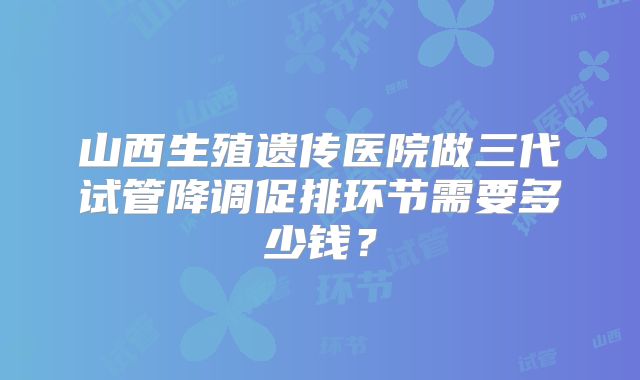 山西生殖遗传医院做三代试管降调促排环节需要多少钱？