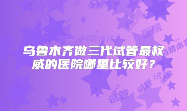 乌鲁木齐做三代试管最权威的医院哪里比较好？