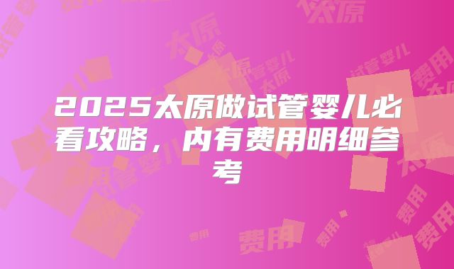 2025太原做试管婴儿必看攻略，内有费用明细参考