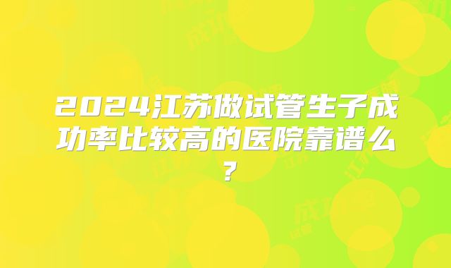 2024江苏做试管生子成功率比较高的医院靠谱么?