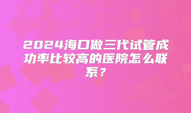 2024海口做三代试管成功率比较高的医院怎么联系？