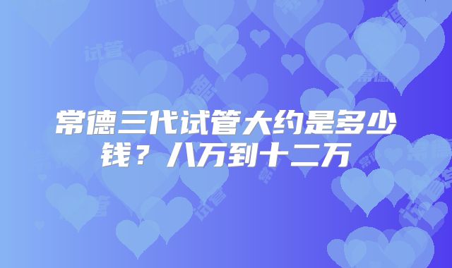 常德三代试管大约是多少钱？八万到十二万
