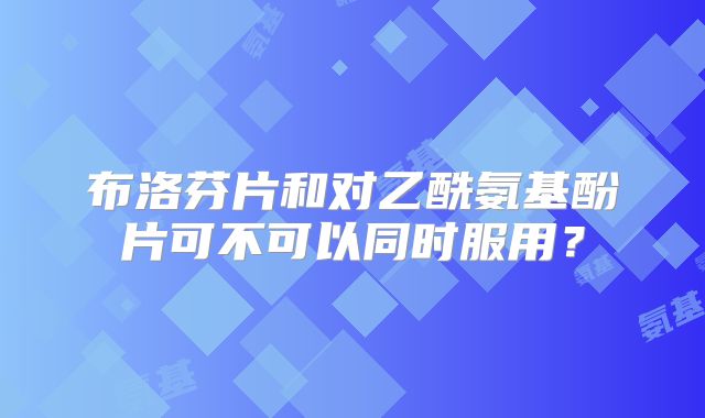 布洛芬片和对乙酰氨基酚片可不可以同时服用?