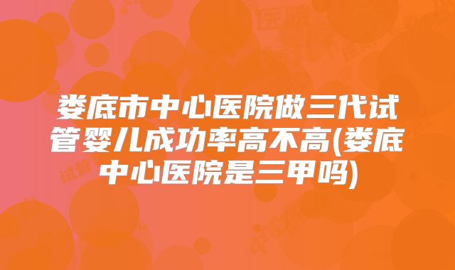 娄底市中心医院做三代试管婴儿成功率高不高(娄底中心医院是三甲吗)