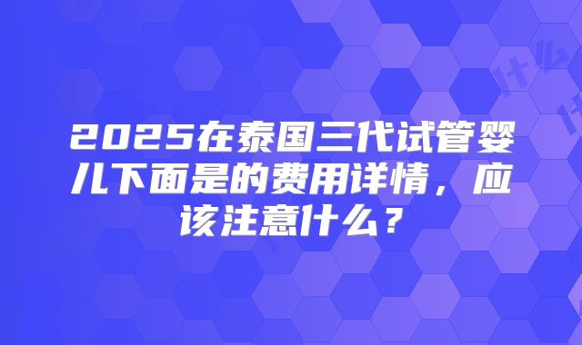 2025在泰国三代试管婴儿下面是的费用详情,应该注意什么?