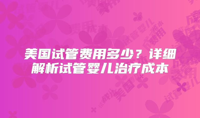 美国试管费用多少？详细解析试管婴儿治疗成本