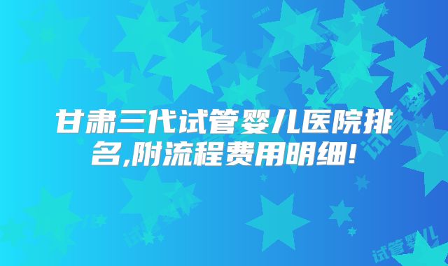 甘肃三代试管婴儿医院排名,附流程费用明细!