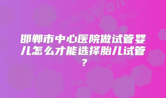 邯郸市中心医院做试管婴儿怎么才能选择胎儿试管？