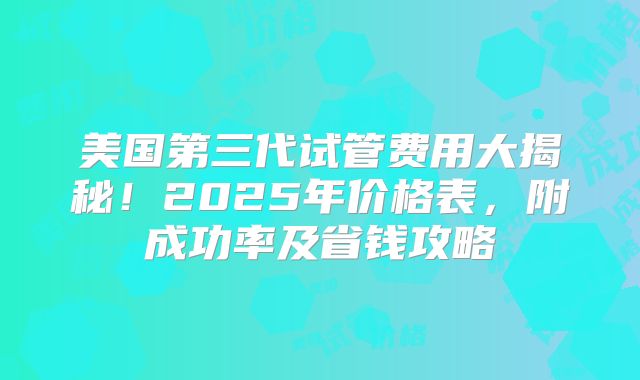 美国第三代试管费用大揭秘！2025年价格表，附成功率及省钱攻略