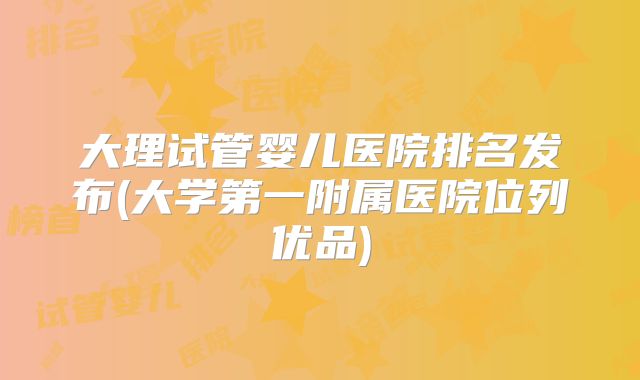 大理试管婴儿医院排名发布(大学第一附属医院位列优品)