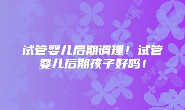 试管婴儿后期调理！试管婴儿后期孩子好吗！