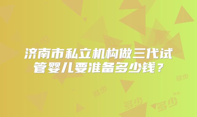 济南市私立机构做三代试管婴儿要准备多少钱？