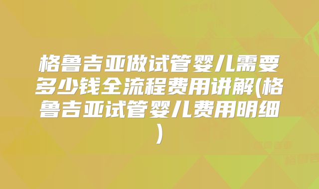 格鲁吉亚做试管婴儿需要多少钱全流程费用讲解(格鲁吉亚试管婴儿费用明细)