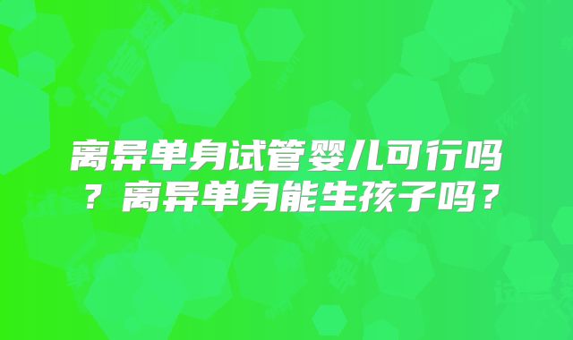 离异单身试管婴儿可行吗?离异单身能生孩子吗?
