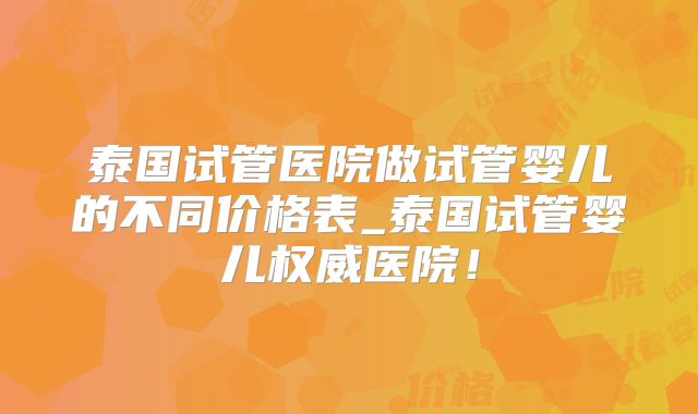 泰国试管医院做试管婴儿的不同价格表_泰国试管婴儿权威医院！