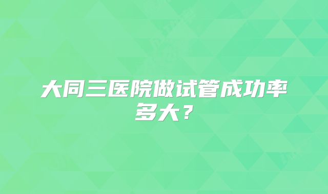 大同三医院做试管成功率多大？