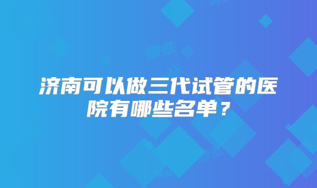 济南可以做三代试管的医院有哪些名单?