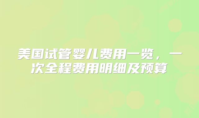 美国试管婴儿费用一览,一次全程费用明细及预算