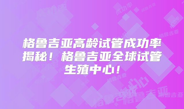 格鲁吉亚高龄试管成功率揭秘！格鲁吉亚全球试管生殖中心！