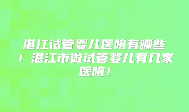 湛江试管婴儿医院有哪些!湛江市做试管婴儿有几家医院!